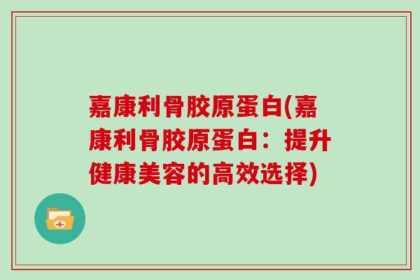 嘉康利骨胶原蛋白(嘉康利骨胶原蛋白:提升健康美容的高效选择) 嘉康利骨胶原蛋白(嘉康利骨胶原蛋白:提升健康美容的高效选择)