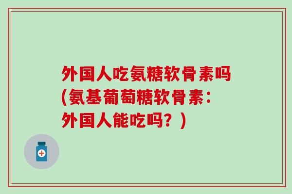 外国人吃氨糖软骨素吗(氨基葡萄糖软骨素:外国人能吃吗?) 外国人吃氨糖软骨素吗(氨基葡萄糖软骨素:外国人能吃吗?)