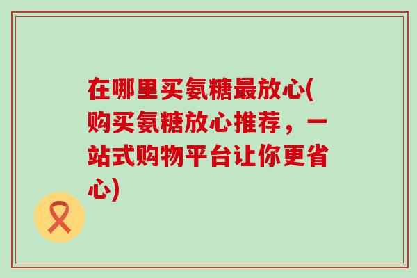 在哪里买氨糖放心(购买氨糖放心推荐,一站式购物平台让你更省心) 在哪里买氨糖放心(购买氨糖放心推荐,一站式购物平台让你更省心)