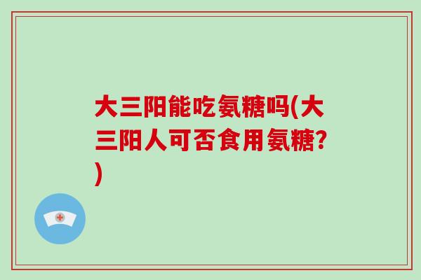 大三阳能吃氨糖吗(大三阳人可否食用氨糖？)