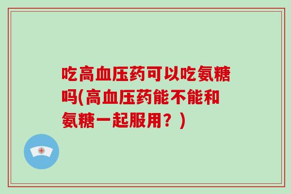吃高药可以吃氨糖吗(高药能不能和氨糖一起服用?) 吃高药可以吃氨糖吗(高药能不能和氨糖一起服用?)