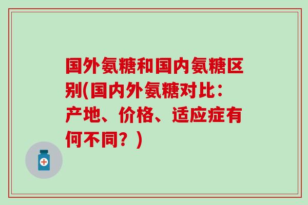国外氨糖和国内氨糖区别(国内外氨糖对比:产地、价格、适应症有何不同?) 国外氨糖和国内氨糖区别(国内外氨糖对比:产地、价格、适应症有何不同?)