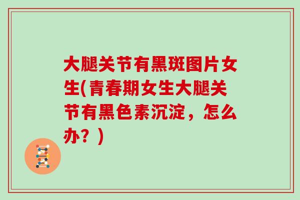 大腿关节有黑斑图片女生(青春期女生大腿关节有黑色素沉淀,怎么办?) 大腿关节有黑斑图片女生(青春期女生大腿关节有黑色素沉淀,怎么办?)