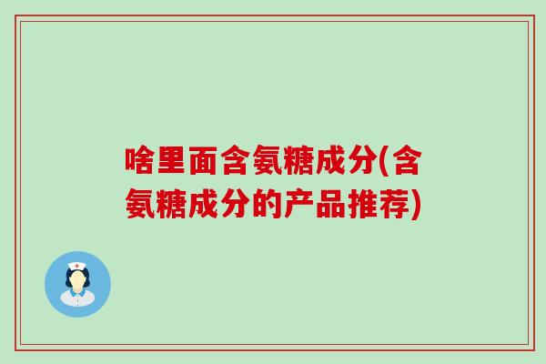 啥里面含氨糖成分(含氨糖成分的产品推荐) 啥里面含氨糖成分(含氨糖成分的产品推荐)