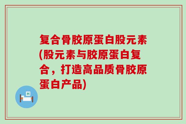 复合骨胶原蛋白股元素(股元素与胶原蛋白复合,打造高品质骨胶原蛋白产品) 复合骨胶原蛋白股元素(股元素与胶原蛋白复合,打造高品质骨胶原蛋白产品)