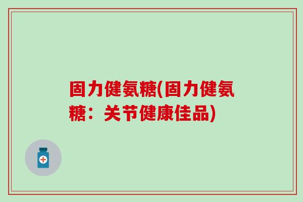 固力健氨糖(固力健氨糖：关节健康佳品)