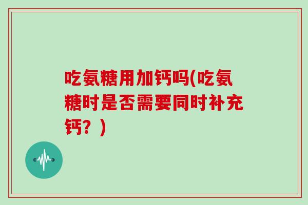 吃氨糖用加钙吗(吃氨糖时是否需要同时补充钙?) 吃氨糖用加钙吗(吃氨糖时是否需要同时补充钙?)