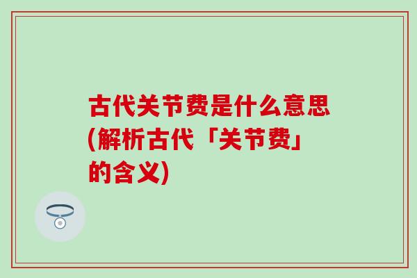 古代关节费是什么意思(解析古代「关节费」的含义) 古代关节费是什么意思(解析古代「关节费」的含义)