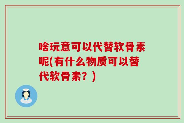 啥玩意可以代替软骨素呢(有什么物质可以替代软骨素?) 啥玩意可以代替软骨素呢(有什么物质可以替代软骨素?)