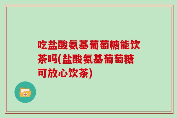 吃盐酸氨基葡萄糖能饮茶吗(盐酸氨基葡萄糖可放心饮茶) 吃盐酸氨基葡萄糖能饮茶吗(盐酸氨基葡萄糖可放心饮茶)