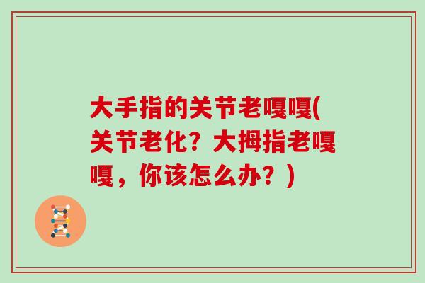 大手指的关节老嘎嘎(关节老化?大拇指老嘎嘎,你该怎么办?) 大手指的关节老嘎嘎(关节老化?大拇指老嘎嘎,你该怎么办?)