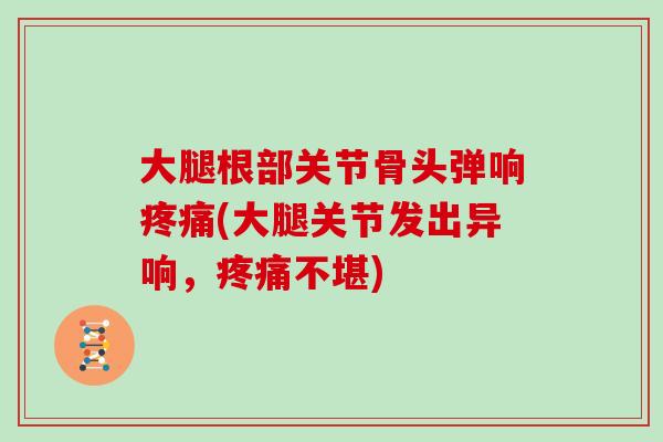 大腿根部关节骨头弹响(大腿关节发出异响,不堪) 大腿根部关节骨头弹响(大腿关节发出异响,不堪)