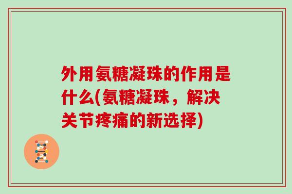 外用氨糖凝珠的作用是什么(氨糖凝珠,解决关节的新选择) 外用氨糖凝珠的作用是什么(氨糖凝珠,解决关节的新选择)