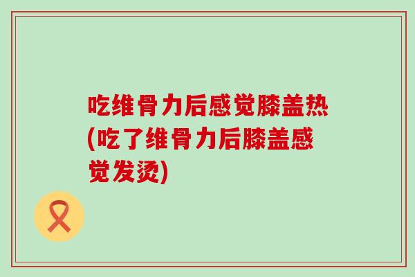 吃维骨力后感觉膝盖热(吃了维骨力后膝盖感觉发烫)
