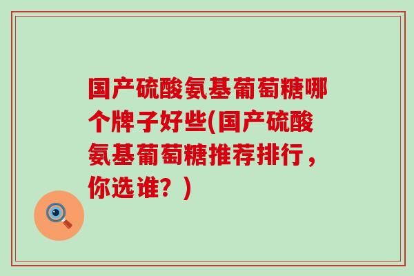 国产硫酸氨基葡萄糖哪个牌子好些(国产硫酸氨基葡萄糖推荐排行，你选谁？)