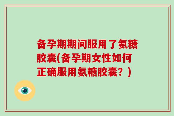 备孕期期间服用了氨糖胶囊(备孕期女性如何正确服用氨糖胶囊?) 备孕期期间服用了氨糖胶囊(备孕期女性如何正确服用氨糖胶囊?)
