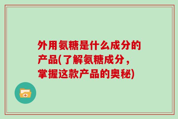 外用氨糖是什么成分的产品(了解氨糖成分,掌握这款产品的奥秘) 外用氨糖是什么成分的产品(了解氨糖成分,掌握这款产品的奥秘)