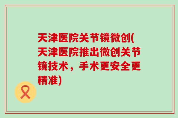 天津医院关节镜微创(天津医院推出微创关节镜技术,手术更安全更精准) 天津医院关节镜微创(天津医院推出微创关节镜技术,手术更安全更精准)
