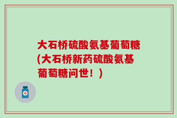 大石桥硫酸氨基葡萄糖(大石桥新药硫酸氨基葡萄糖问世!) 大石桥硫酸氨基葡萄糖(大石桥新药硫酸氨基葡萄糖问世!)