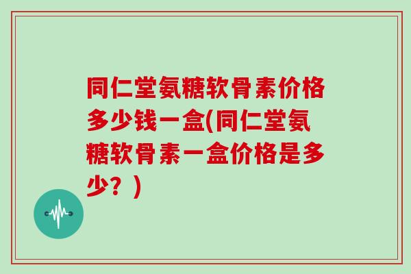 同仁堂氨糖软骨素价格多少钱一盒(同仁堂氨糖软骨素一盒价格是多少？)