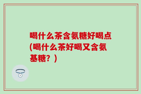 喝什么茶含氨糖好喝点(喝什么茶好喝又含氨基糖?) 喝什么茶含氨糖好喝点(喝什么茶好喝又含氨基糖?)