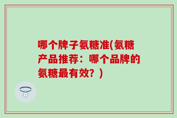 哪个牌子氨糖准(氨糖产品推荐:哪个品牌的氨糖有效?) 哪个牌子氨糖准(氨糖产品推荐:哪个品牌的氨糖有效?)