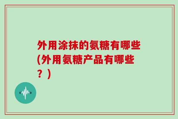 外用涂抹的氨糖有哪些(外用氨糖产品有哪些?) 外用涂抹的氨糖有哪些(外用氨糖产品有哪些?)