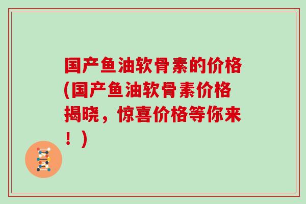 国产鱼油软骨素的价格(国产鱼油软骨素价格揭晓,惊喜价格等你来!) 国产鱼油软骨素的价格(国产鱼油软骨素价格揭晓,惊喜价格等你来!)