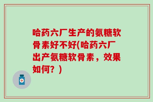 哈药六厂生产的氨糖软骨素好不好(哈药六厂出产氨糖软骨素,效果如何?) 哈药六厂生产的氨糖软骨素好不好(哈药六厂出产氨糖软骨素,效果如何?)