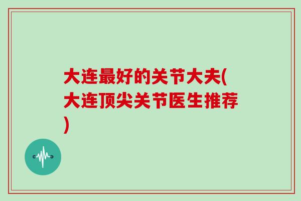 大连好的关节大夫(大连关节医生推荐) 大连好的关节大夫(大连关节医生推荐)