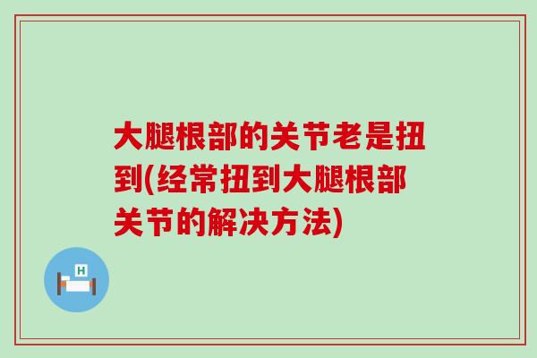 大腿根部的关节老是扭到(经常扭到大腿根部关节的解决方法) 大腿根部的关节老是扭到(经常扭到大腿根部关节的解决方法)