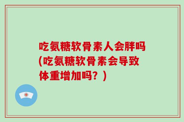 吃氨糖软骨素人会胖吗(吃氨糖软骨素会导致体重增加吗?) 吃氨糖软骨素人会胖吗(吃氨糖软骨素会导致体重增加吗?)