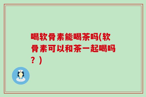 喝软骨素能喝茶吗(软骨素可以和茶一起喝吗?) 喝软骨素能喝茶吗(软骨素可以和茶一起喝吗?)