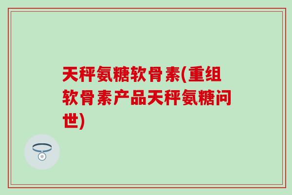 天秤氨糖软骨素(重组软骨素产品天秤氨糖问世)