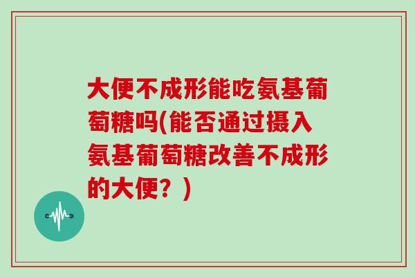 大便不成形能吃氨基葡萄糖吗(能否通过摄入氨基葡萄糖改善不成形的大便？)