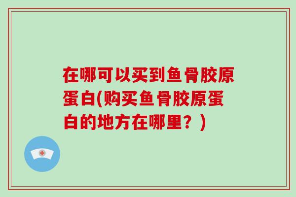 在哪可以买到鱼骨胶原蛋白(购买鱼骨胶原蛋白的地方在哪里?) 在哪可以买到鱼骨胶原蛋白(购买鱼骨胶原蛋白的地方在哪里?)
