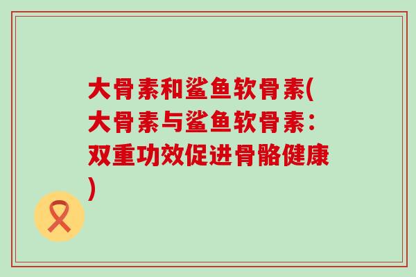 大骨素和鲨鱼软骨素(大骨素与鲨鱼软骨素:双重功效促进骨骼健康) 大骨素和鲨鱼软骨素(大骨素与鲨鱼软骨素:双重功效促进骨骼健康)
