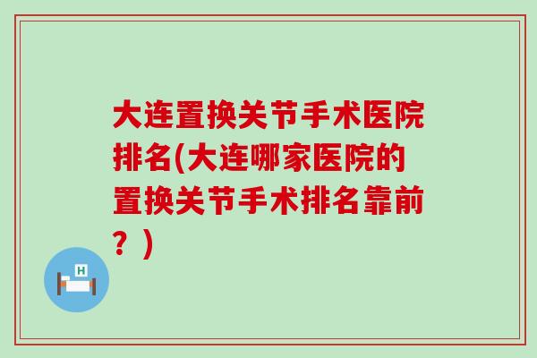 大连置换关节手术医院排名(大连哪家医院的置换关节手术排名靠前？)