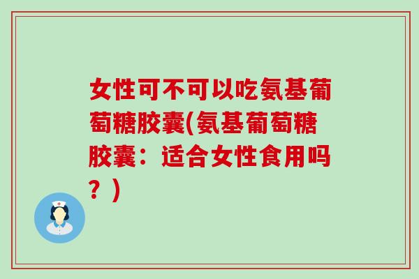 女性可不可以吃氨基葡萄糖胶囊(氨基葡萄糖胶囊:适合女性食用吗?) 女性可不可以吃氨基葡萄糖胶囊(氨基葡萄糖胶囊:适合女性食用吗?)