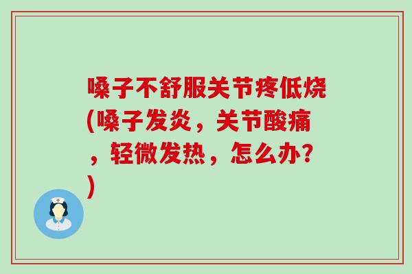 嗓子不舒服关节疼低烧(嗓子发炎，关节酸痛，轻微发热，怎么办？)