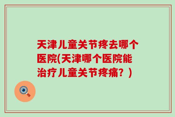 天津儿童关节疼去哪个医院(天津哪个医院能儿童关节?) 天津儿童关节疼去哪个医院(天津哪个医院能儿童关节?)