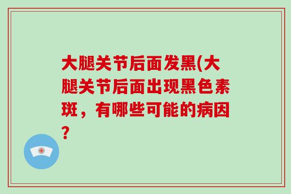 大腿关节后面发黑(大腿关节后面出现黑色素斑,有哪些可能的因? 大腿关节后面发黑(大腿关节后面出现黑色素斑,有哪些可能的因?