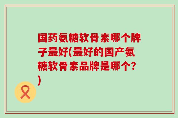 国药氨糖软骨素哪个牌子好(好的国产氨糖软骨素品牌是哪个?) 国药氨糖软骨素哪个牌子好(好的国产氨糖软骨素品牌是哪个?)