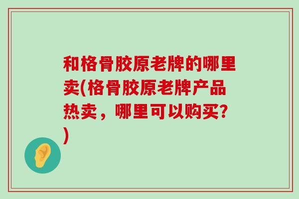 和格骨胶原老牌的哪里卖(格骨胶原老牌产品热卖,哪里可以购买?) 和格骨胶原老牌的哪里卖(格骨胶原老牌产品热卖,哪里可以购买?)