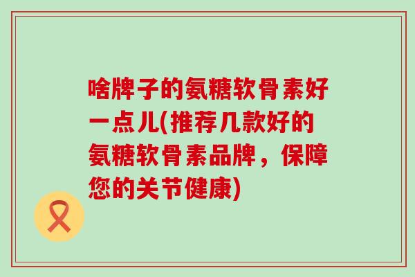 啥牌子的氨糖软骨素好一点儿(推荐几款好的氨糖软骨素品牌,保障您的关节健康) 啥牌子的氨糖软骨素好一点儿(推荐几款好的氨糖软骨素品牌,保障您的关节健康)