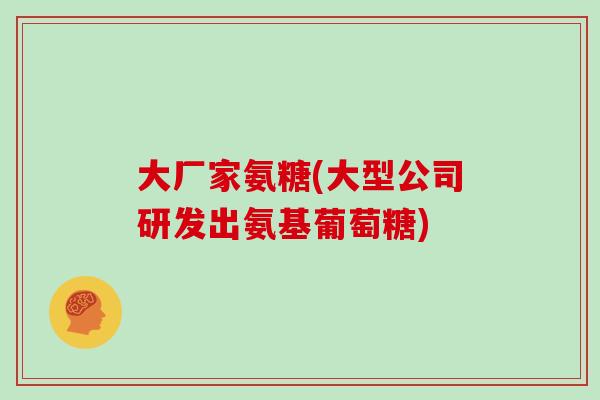 大厂家氨糖(大型公司研发出氨基葡萄糖) 大厂家氨糖(大型公司研发出氨基葡萄糖)