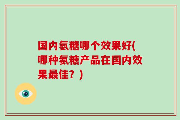 国内氨糖哪个效果好(哪种氨糖产品在国内效果佳？)