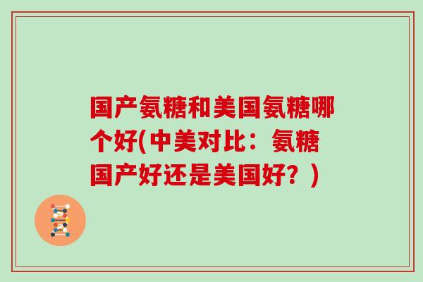 国产氨糖和美国氨糖哪个好(中美对比:氨糖国产好还是美国好?) 国产氨糖和美国氨糖哪个好(中美对比:氨糖国产好还是美国好?)