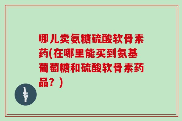 哪儿卖氨糖硫酸软骨素药(在哪里能买到氨基葡萄糖和硫酸软骨素药品?) 哪儿卖氨糖硫酸软骨素药(在哪里能买到氨基葡萄糖和硫酸软骨素药品?)