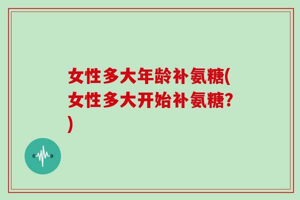 女性多大年龄补氨糖(女性多大开始补氨糖?) 女性多大年龄补氨糖(女性多大开始补氨糖?)